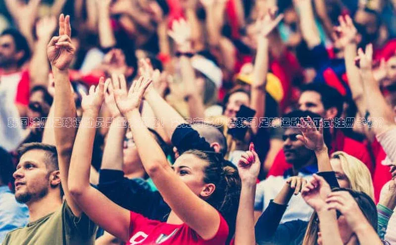 新宝gg注册登录入口百度手机助手韩国注册足球运动员数量大揭秘！究竟有多少名韩国足球运动员正式注册参赛？