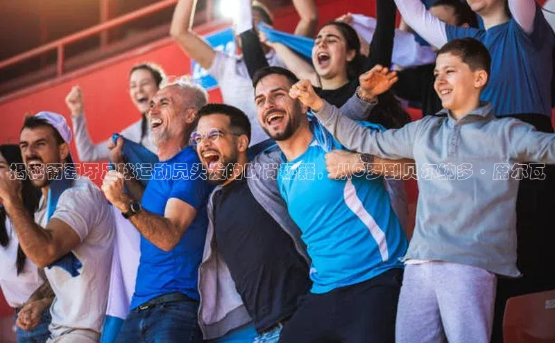 新宝gg—创造奇迹登录顺丰揭秘葡萄牙足球运动员头发的时尚秘籍，从C罗到贝尔纳多·席尔瓦